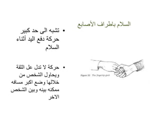 ‫األصابع‬ ‫باطراف‬ ‫السالم‬
•‫كبٌر‬ ‫حد‬ ‫الى‬ ‫تشبه‬
‫أثناء‬ ‫الٌد‬ ‫دفع‬ ‫حركة‬
‫السالم‬
•‫الثقة‬ ‫عل‬ ‫تدل‬ ‫ال‬ ‫حركة‬
‫من‬ ‫الشخص‬ ‫وٌحاول‬
‫مسافه‬ ‫اكبر‬ ‫وضع‬ ‫خاللها‬
‫الشخص‬ ‫وبٌن‬ ‫بٌنه‬ ‫ممكنه‬
‫االخر‬
 