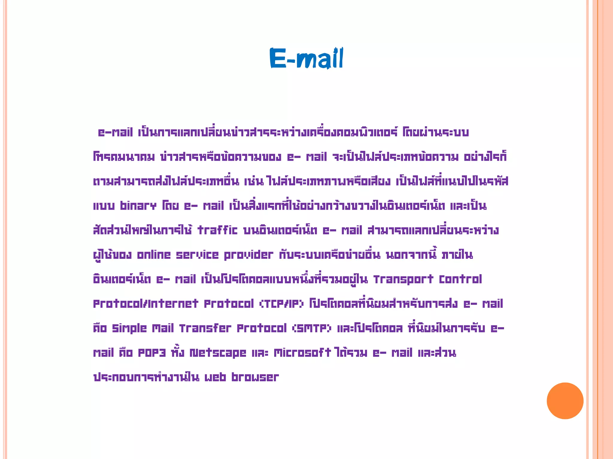 e-mail เป็นการแลกเปลี่ยนข่าวสารระหว่างเครื่องคอมพิวเตอร์ โดยผ่านระบบ
โทรคมนาคม ข่าวสารหรือข้อความของ e- mail จะเป็นไฟล์ประเภทข้อความ อย่างไรก็
ตามสามารถส่งไฟล์ประเภทอื่น เช่น ไฟล์ประเภทภาพหรือเสียง เป็นไฟล์ที่แนบไปในรหัส
แบบ binary โดย e- mail เป็นสิ่งแรกที่ใช้อย่างกว้างขวางในอินเตอร์เน็ต และเป็น
สัดส่วนใหญ่ในการใช้ traffic บนอินเตอร์เน็ต e- mail สามารถแลกเปลี่ยนระหว่าง
ผู้ใช้ของ online service provider กับระบบเครือข่ายอื่น นอกจากนี้ ภายใน
อินเตอร์เน็ต e- mail เป็นโปรโตคอลแบบหนึ่งที่รวมอยู่ใน Transport Control
Protocol/Internet Protocol (TCP/IP) โปรโตคอลที่นิยมสาหรับการส่ง e- mail
คือ Simple Mail Transfer Protocol (SMTP) และโปรโตคอล ที่นิยมในการรับ e-
mail คือ POP3 ทั้ง Netscape และ Microsoft ได้รวม e- mail และส่วน
ประกอบการทางานใน web browser
E-mail
 