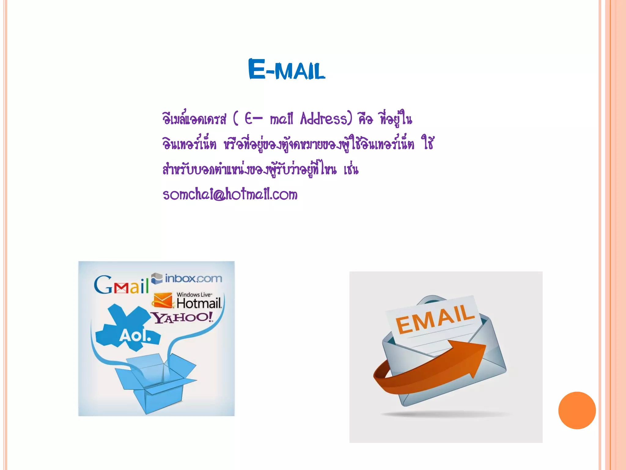 E-MAIL
อีเมล์แอดเดรส ( E- mail Address) คือ ที่อยู่ใน
อินเทอร์เน็ต หรือที่อยู่ของตู้จดหมายของผู้ใช้อินเทอร์เน็ต ใช้
สาหรับบอกตาแหน่งของผู้รับว่าอยู่ที่ไหน เช่น
somchai@hotmail.com
 