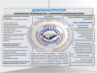 Строительные	
  комплекты	
  для	
  	
  капитального	
  
строительства	
  	
  
(с	
  нормативным	
  сроком	
  службы	
  от	
  100лет)	
  
	
  
-­‐	
  Домов	
  усадебного	
  типа	
  
-­‐Многоквартирных	
  домов	
  
-­‐Многофункциональных	
  жилых	
  зданий	
  
-­‐Многофункциональных	
  жилых	
  комплексов	
  
-­‐Транспортных	
  путей	
  
-­‐Пешеходных	
  путей	
  и	
  площадок	
  
-­‐Благоустройства	
  
-­‐Спортивных	
  комплексов	
  и	
  сооружений	
  
-­‐Общественных	
  зданий	
  различного	
  	
  
назначения	
  
-­‐Промышленных	
  зданий,	
  складов	
  и	
  	
  
хранилищ.	
  	
  
	
  
Строительные	
  комплекты	
  для	
  
временного	
  строительства	
  
(	
  с	
  нормативным	
  сроком	
  службы	
  до	
  50лет)	
  
	
  
-­‐Жилых	
  домов,	
  дачных	
  домов,	
  надстроек	
  	
  
из	
  легких	
  конструкций	
  
-­‐Магазинов,	
  павильонов,	
  СТО,	
  автомоек.	
  
-­‐Теплиц,	
  хранилищ,	
  складов	
  различного	
  
назначения	
  
-­‐Террас,	
  навесов,	
  гаражей	
  
	
  
Строительные	
  комплекты	
  болтовых	
  сборно-­‐
разборных	
  зданий	
  любого	
  назначения.	
  
	
  
Инженерное	
  оборудование,	
  интеллектуальные	
  
системы	
  жизнеобеспечения	
  и	
  управления	
  
микроклиматом.	
  
	
  
«Умная»	
  и	
  встраиваемая	
  мебель..	
  
	
  
-­‐Комплекты	
  эргономичных	
  домов	
  
специализированных	
  серий	
  с	
  	
  
готовыми	
  решениями	
  по	
  	
  
дизайну	
  помещений,	
  
	
  организации	
  придомовой	
  	
  
территории.	
  
-­‐Комплекты	
  комплексов	
  для	
  МСП.	
  
-­‐Консультация	
  специалиста	
  по	
  	
  
подбору	
  оптимальных	
  конструкций.	
  
-­‐Подбор	
  проекта	
  и	
  расчет	
  (через	
  
	
  анкетирование	
  или	
  по	
  каталогу).	
  
-­‐Гарантийное	
  обслуживание..	
  
-­‐Монтаж	
  конструкций	
  
-­‐Услуги	
  архитектора	
  и	
  дизайнера	
  
-­‐Монтаж	
  инженерного	
  оборудования.	
  
Специальные	
  
предложения	
  
Бесплатные	
  услуги	
  
Платные	
  услуги	
  
Основная	
   задача	
   «сервисной	
   фабрики»	
   —	
   сформировать	
   у	
  
потребителя	
   ощущение,	
   что	
   работа	
   делается	
   лично	
   для	
   него	
   и	
  
удовлетворяет	
  его	
  личные	
  потребности.	
  Такой	
  подход	
  считается	
  
идеалом	
  взаимодействия	
  по	
  линии	
  «поставщик	
  товаров/услуг	
  —	
  
клиент».	
   Он	
   не	
   только	
   привлекателен	
   по	
   этическим	
  
соображениям,	
   но	
   и	
   экономически	
   выгоден,	
   поскольку	
  
обеспечивает	
  конкурентное	
  преимущество	
  благодаря	
  созданию	
  
более	
  высокой	
  стоимости	
  (ценности)	
  для	
  клиента.	
  
Продукция	
  
ДОМОКОНСТРУКТОР
КОМПАКТНОЕ	
  ПРОИЗВОДСТВО	
  С	
  ШИРОКИМИ	
  ВОЗМОЖНОСТЯМИ	
  
 