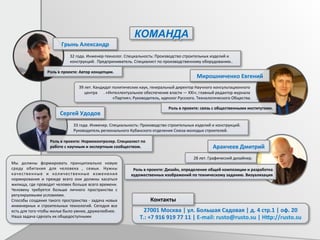 28	
  лет.	
  Графический	
  дизайнер.	
  	
  	
  	
  .	
  
	
  	
  	
  	
  	
  	
  33	
  года.	
  Инженер.	
  Специальность:	
  Производство	
  строительных	
  изделий	
  и	
  конструкций.	
  	
  
	
  	
  	
  	
  	
  	
  Руководитель	
  регионального	
  Кубанского	
  отделения	
  Союза	
  молодых	
  строителей.	
  
39	
  лет.	
  Кандидат	
  политических	
  наук,	
  генеральный	
  директор	
  Научного	
  консультационного	
  	
  	
  	
  	
  	
  .	
  	
  
центра	
  	
  	
  	
  	
  	
  .	
  «Интеллектуальное	
  обеспечение	
  власти	
  —	
  XXI»;	
  главный	
  редактор	
  журнала	
  	
  	
  	
  	
  	
  .	
  
«Партия»;	
  Руководитель,	
  идеолог	
  Русского.	
  Технологического	
  Общества.	
  	
  	
  	
  	
  .	
  
	
  	
  	
  	
  	
  32	
  года.	
  Инженер-­‐технолог.	
  Специальность:	
  Производство	
  строительных	
  изделий	
  и	
  	
  
	
  	
  	
  	
  	
  конструкций.	
  	
  Предприниматель.	
  Специалист	
  по	
  производственному	
  оборудованию..	
  
КОМАНДА	
  
Роль	
  в	
  проекте:	
  Автор	
  концепции.	
  
Грынь	
  Александр	
  
Мирошниченко	
  Евгений	
  	
  
Роль	
  в	
  проекте:	
  связь	
  с	
  общественными	
  институтами.	
  
Роль	
  в	
  проекте:	
  Нормоконтролер.	
  Специалист	
  по	
  
работе	
  с	
  научным	
  и	
  экспертным	
  сообществом.	
  
Сергей	
  Удодов	
  
Аракчеев	
  Дмитрий	
  	
  
Роль	
  в	
  проекте:	
  Дизайн,	
  определение	
  общей	
  композиции	
  и	
  разработка	
  
художественных	
  изображений	
  по	
  техническому	
  заданию.	
  Визуализация	
  
Мы	
   должны	
   формировать	
   принципиально	
   новую	
  
среду	
   обитания	
   для	
   человека	
   ,	
   семьи.	
   Нужны	
  
качественные	
   и	
   количественные	
   изменения	
  
нормирования	
   и	
   прежде	
   всего	
   они	
   должны	
   касаться	
  
жилища,	
  где	
  проводит	
  человек	
  больше	
  всего	
  времени.	
  
Человеку	
   требуется	
   больше	
   личного	
   пространства	
   с	
  
регулируемыми	
  условиями.	
  	
  
Способы	
  создания	
  такого	
  пространства	
  -­‐	
  задача	
  новых	
  
инженерных	
   и	
   строительных	
   технологий.	
   Сегодня	
   все	
  
есть	
  для	
  того	
  чтобы	
  жилье	
  было	
  умнее,	
  дружелюбнее.	
  
Наша	
  задача	
  сделать	
  их	
  общедоступными	
  
27001	
  Москва	
  |	
  ул.	
  Большая	
  Садовая	
  |	
  д.	
  4	
  стр.1	
  |	
  оф.	
  20	
  
Т.:	
  +7	
  916	
  919	
  77	
  11	
  |	
  E-­‐mail:	
  rusto@rusto.su	
  |	
  H•p://rusto.su	
  
Контакты	
  
 