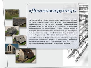 «Домоконструктор»
это	
   чрезвычайно	
   гибкая,	
   эволютивная	
   строительная	
   система,	
  
которая	
   предполагает	
   практически	
   неограниченные	
  
возможности	
   в	
   части	
   реализации	
   архитектурной	
  
выразительности	
   фасадов	
   и	
   планировок	
   помещений,	
  
проектирования	
   и	
   строительства	
   зданий	
   любой	
   формы	
   и	
  
размеров,	
  различной	
  этажности	
  и	
  назначения	
  при	
  соблюдении	
  
самых	
   жестких	
   норм	
   по	
   безопасности,	
   экологии	
   и	
  
энергосбережению.	
   Это	
   открытая	
   система,	
   способная	
  
эволюционировать	
   революционными	
   темпами	
   (меняться	
  
практически	
   мгновенно)	
   вместе	
   с	
   изменением	
   требований	
  
проектировщиков	
   или	
   строителей,	
   покупательских	
  
предпочтений	
  или	
  появлением	
  строительных	
  новинок.	
  
 