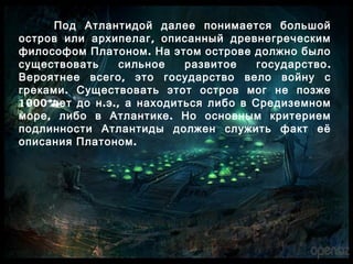 Под Атлантидой далее понимается большой
,остров или архипелаг описанный древнегреческим
.философом Платоном На этом острове должно было
.существовать сильное развитое государство
,Вероятнее всего это государство вело войну с
.греками Существовать этот остров мог не позже
1000 . .,лет до н э а находиться либо в Средиземном
, .море либо в Атлантике Но основным критерием
подлинности Атлантиды должен служить факт её
.описания Платоном
 
