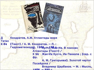 Д , . .Кондратов А М Атлантиды моря
Тетис
64К [ ] / . . . — . :Текст А М Кондратов Л
, 1986. — 168 .Гидрометеоиздат сД , - .Кусто Жак Ив В поисках
[ ] /Атлантиды Текст
94К - , ; [ .Жак Ив Кусто Ив Паккале пер с
.фр
. . ].А М Григорьева Золотой чертог
/Посейдона
. — . : ,Владимир Щербаков М Мысль
 