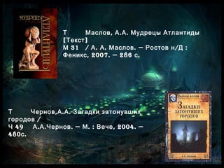 Т , . .Маслов А А Мудрецы Атлантиды
[ ]Текст
31М / . . . — / :А А Маслов Ростов н Д
, 2007. — 286 .Феникс с
Т , . .Чернов А А Загадки затонувших
/городов
49Ч . . . — . : , 2004. —А А Чернов М Вече
480 .с
 