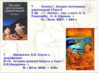Т , .Хэнкок Г Загадки затонувших
[ ]цивилизаций Текст
99Х / . ;Г Хэнкок . . . .пер с англ А А
,Помогайбо . . . —Н А Ефимов
. : , 2007. — 640М Вече с
Т , . .Макаренко В В Ключи к
дешифровке
15М /истории древней Европы и Азии
. . . —В В Макаренко
. : , 2005. — 446 .М Вече с
 