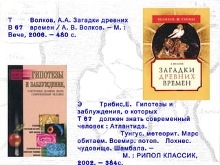 Э , .Трибис Е Гипотезы и
,заблуждения о которых
67Т должен знать современный
: .человек Атлантида
.Тунгус .метеорит Марс
. .обитаем Всемир .потоп .Лохнес
. . —чудовище Шамбала
. : ,М РИПОЛ КЛАССИК
2002. — 384 .с
Т , . .Волков А А Загадки древних
67В / . . . — . :времен А В Волков М
, 2006. — 480 .Вече с
 