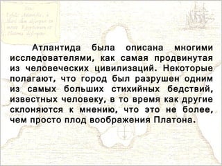 Атлантида была описана многими
,исследователями как самая продвинутая
.из человеческих цивилизаций Некоторые
,полагают что город был разрушен одним
,из самых больших стихийных бедствий
,известных человеку в то время как другие
, ,склоняются к мнению что это не более
.чем просто плод воображения Платона
 