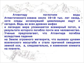 Атлантиду поглотили воды
10-12 . ,Атлантического океана около тыс лет назад
хотя следы исчезнувшей цивилизации ищут и
.сегодня Ведь во всех древних мифах
,и легендах мира упоминается всемирный потоп в
.результате которого погибло почти все человечество
,Ученые предполагают что Атлантида погибла
вследствие падения
,на Землю огромного метеорита что вызвало цунами
вселенского масштаба и стало причиной смещения
,земной оси , ,а следовательно и изменения климата
.на планете
 