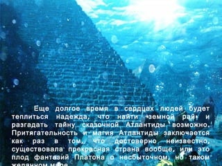 Еще долгое время в сердцах людей будет
, « »теплиться надежда что найти земной рай и
.разгадать тайну сказочной Атлантиды возможно
Притягательность и магия Атлантиды заключается
, ,как раз в том что достоверно неизвестно
,существовала прекрасная страна вообще или это
,плод фантазий Платона о несбыточном но таком
 