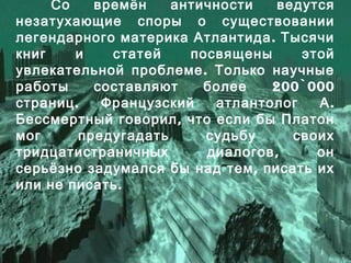 Со времён античности ведутся
незатухающие споры о существовании
.легендарного материка Атлантида Тысячи
книг и статей посвящены этой
.увлекательной проблеме Только научные
200`000работы составляют более
. .страниц Французский атлантолог А
,Бессмертный говорил что если бы Платон
мог предугадать судьбу своих
,тридцатистраничных диалогов он
,серьёзно задумался бы над тем писать их
.или не писать
 