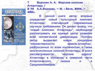 В данной книге автор впервые
"определяет новый культурный комплекс
",Атлантиды отвечающий современным
. ,научным требованиям Он делает вывод что
" "новый комплекс Атлантиды необходимо
рассматривать как единый центр развития
.всей человеческой цивилизации Поэтому
автор выдвигает новую концепцию
" - ",множественности земель атлантид
,разбросанных по всем континентам а также
.многочисленных колоний Атлантиды В книге
" "рассматриваются морские адреса
Атлантиды в основном в северной части
Атлантического океана и в
.Средиземноморье
Т . .Воронин А А Морские колонии
/Атлантиды
75В . . . — . : , 2004. —А А Воронин М Вече
480 .с
 