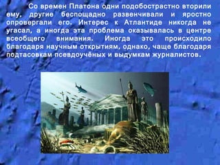 Со времен Платона одни подобострастно вторили
,ему другие беспощадно развенчивали и яростно
.опровергали его Интерес к Атлантиде никогда не
,угасал а иногда эта проблема оказывалась в центре
.всеобщего внимания Иногда это происходило
, ,благодаря научным открытиям однако чаще благодаря
.подтасовкам псевдоучёных и выдумкам журналистов
 