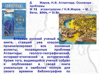 Д , . . .Жиров Н Ф Атлантида Основные
проблемы
73Ж / . . . — . :атлантологии Н Ф Жиров М
,Вече 2004. — 512 .с
Впервые русский ученый в своей
, ,книге ставшей уже классической
проанализировал все основные
,аспекты посвященные проблеме
: - ,Атлантиды геолого географический
- .историко этнический и исторический
,Кроме того выдающийся ученый собрал
и опубликовал в своей книге
уникальную и наиболее полную для
своего времени библиографию по
 