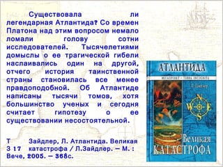 Т , . .Зайдлер Л Атлантида Великая
17З / . . — . :катастрофа Л Зайдлер М
, 2005. — 368 .Вече с
Существовала ли
?легендарная Атлантида Со времен
Платона над этим вопросом немало
ломали голову сотни
.исследователей Тысячелетиями
домыслы о ее трагической гибели
,наслаивались один на другой
отчего история таинственной
страны становилась все менее
.правдоподобной Об Атлантиде
,написаны тысячи томов хотя
большинство ученых и сегодня
считает гипотезу о ее
.существовании несостоятельной
 