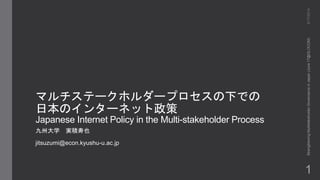 マルチステークホルダープロセスの下での
日本のインターネット政策
Japanese Internet Policy in the Multi-stakeholder Process
九州大学 実積寿也
jitsuzumi@econ.kyushu-u.ac.jp
6/17/2014StrengtheningMultistakeholderGovernanceinJapan(June17@GLOCOM)
1
 