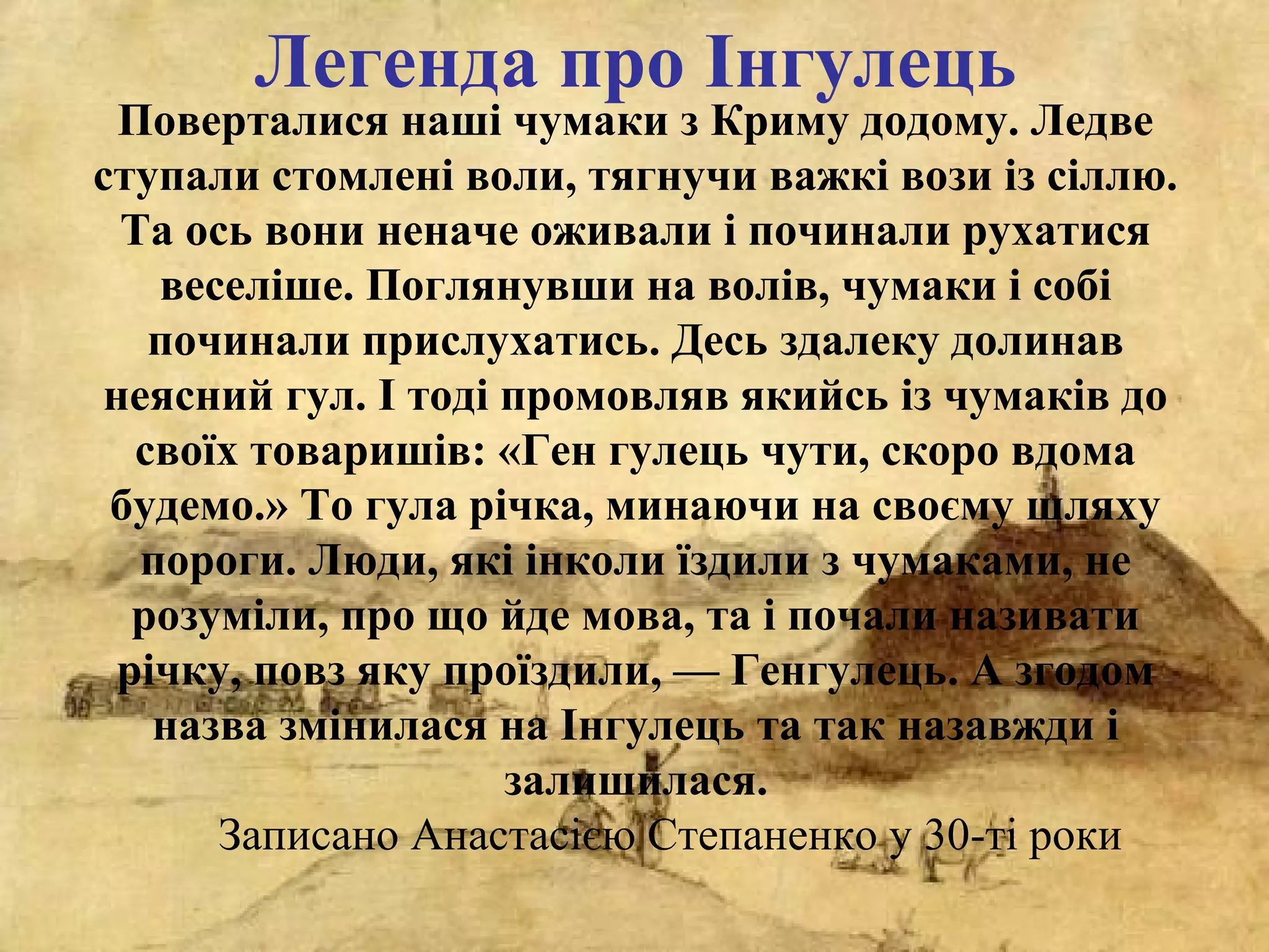 Поверталися наші чумаки з Криму додому. Ледве
ступали стомлені воли, тягнучи важкі вози із сіллю.
Та ось вони неначе оживали і починали рухатися
веселіше. Поглянувши на волів, чумаки і собі
починали прислухатись. Десь здалеку долинав
неясний гул. І тоді промовляв якийсь із чумаків до
своїх товаришів: «Ген гулець чути, скоро вдома
будемо.» То гула річка, минаючи на своєму шляху
пороги. Люди, які інколи їздили з чумаками, не
розуміли, про що йде мова, та і почали називати
річку, повз яку проїздили, — Генгулець. А згодом
назва змінилася на Інгулець та так назавжди і
залишилася.
Записано Анастасією Степаненко у 30-ті роки
Легенда про Інгулець
 