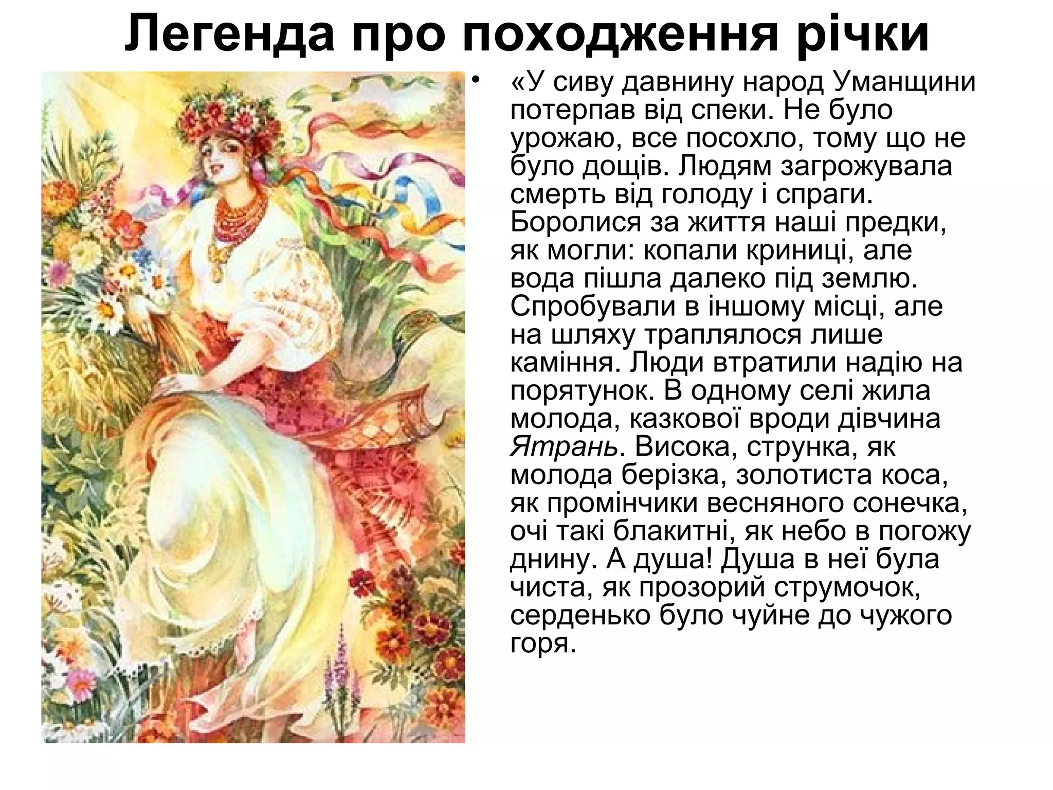 Легенда про походження річки
• «У сиву давнину народ Уманщини
потерпав від спеки. Не було
урожаю, все посохло, тому що не
було дощів. Людям загрожувала
смерть від голоду і спраги.
Боролися за життя наші предки,
як могли: копали криниці, але
вода пішла далеко під землю.
Спробували в іншому місці, але
на шляху траплялося лише
каміння. Люди втратили надію на
порятунок. В одному селі жила
молода, казкової вроди дівчина
Ятрань. Висока, струнка, як
молода берізка, золотиста коса,
як промінчики весняного сонечка,
очі такі блакитні, як небо в погожу
днину. А душа! Душа в неї була
чиста, як прозорий струмочок,
серденько було чуйне до чужого
горя.
 
