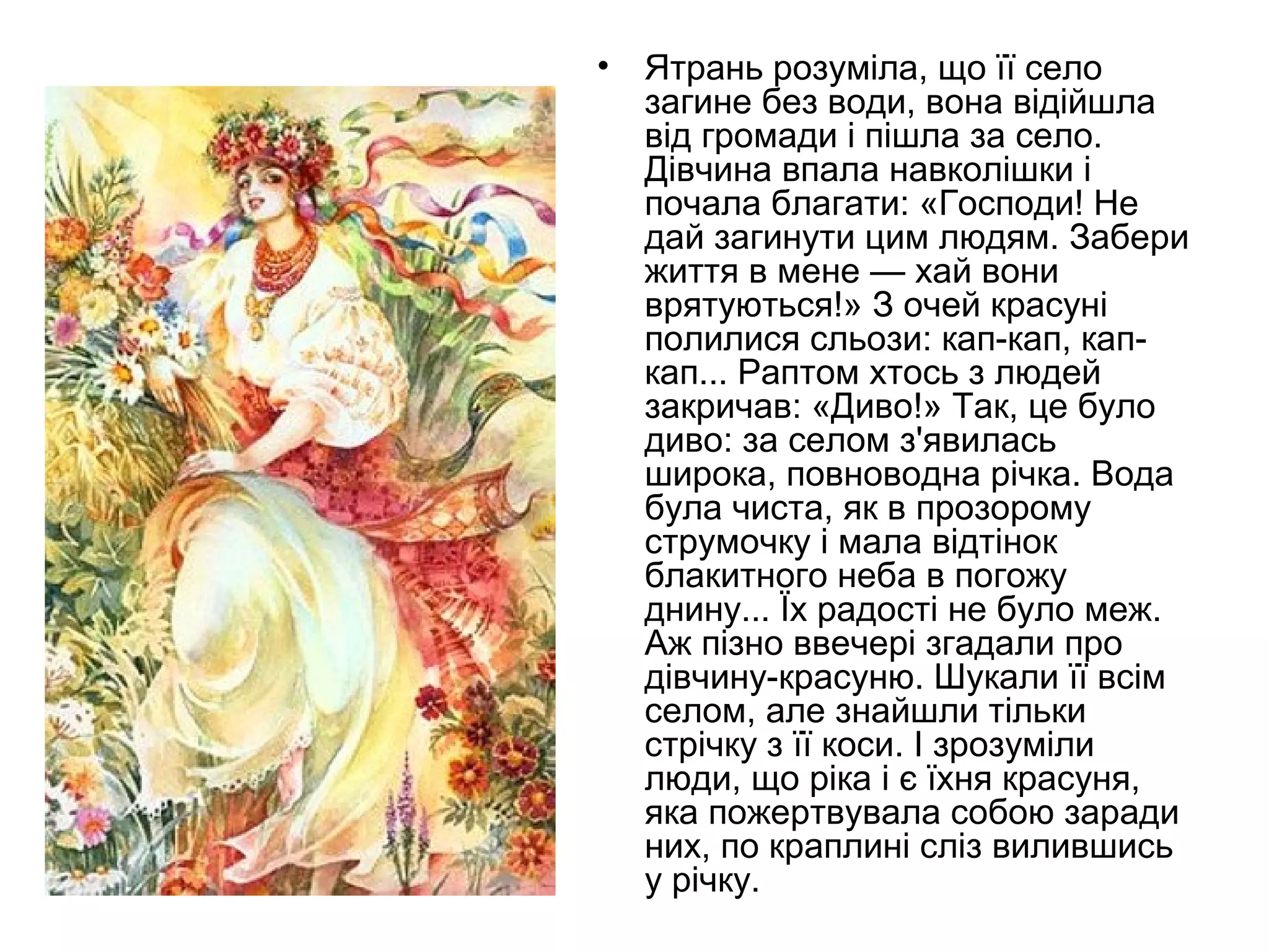 • Ятрань розуміла, що її село
загине без води, вона відійшла
від громади і пішла за село.
Дівчина впала навколішки і
почала благати: «Господи! Не
дай загинути цим людям. Забери
життя в мене — хай вони
врятуються!» З очей красуні
полилися сльози: кап-кап, кап-
кап... Раптом хтось з людей
закричав: «Диво!» Так, це було
диво: за селом з'явилась
широка, повноводна річка. Вода
була чиста, як в прозорому
струмочку і мала відтінок
блакитного неба в погожу
днину... Їх радості не було меж.
Аж пізно ввечері згадали про
дівчину-красуню. Шукали її всім
селом, але знайшли тільки
стрічку з її коси. І зрозуміли
люди, що ріка і є їхня красуня,
яка пожертвувала собою заради
них, по краплині сліз вилившись
у річку.
 