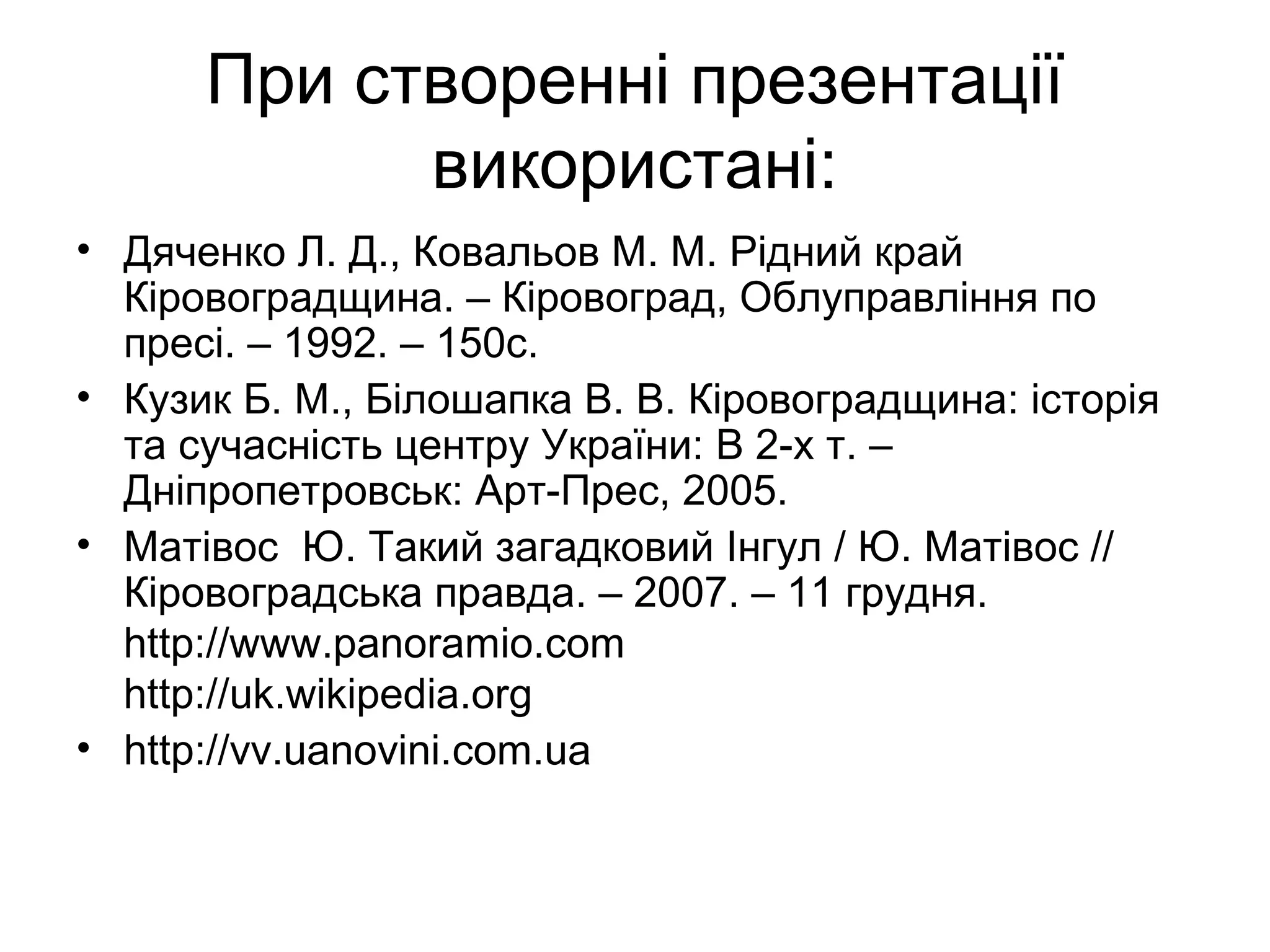 При створенні презентації
використані:
• Дяченко Л. Д., Ковальов М. М. Рідний край
Кіровоградщина. – Кіровоград, Облуправління по
пресі. – 1992. – 150с.
• Кузик Б. М., Білошапка В. В. Кіровоградщина: історія
та сучасність центру України: В 2-х т. –
Дніпропетровськ: Арт-Прес, 2005.
• Матівос Ю. Такий загадковий Інгул / Ю. Матівос //
Кіровоградська правда. – 2007. – 11 грудня.
http://www.panoramio.com
http://uk.wikipedia.org
• http://vv.uanovini.com.ua
 
