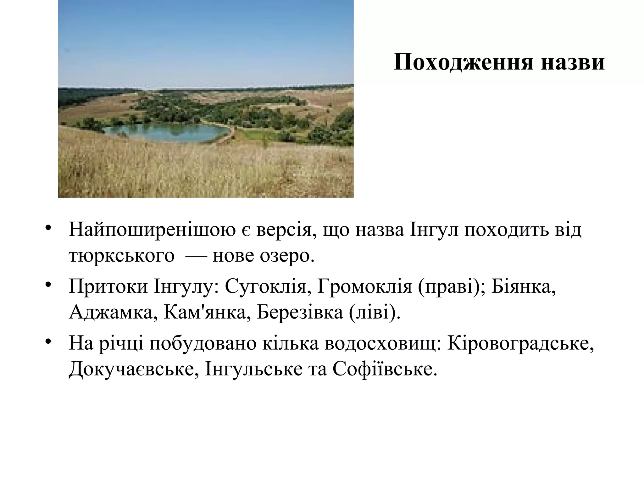 Походження назви
• Найпоширенішою є версія, що назва Інгул походить від
тюркського — нове озеро.
• Притоки Інгулу: Сугоклія, Громоклія (праві); Біянка,
Аджамка, Кам'янка, Березівка (ліві).
• На річці побудовано кілька водосховищ: Кіровоградське,
Докучаєвське, Інгульське та Софіївське.
 