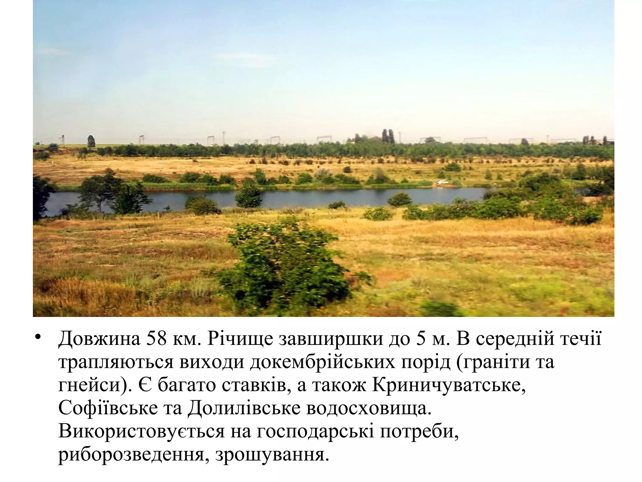 • Довжина 58 км. Річище завширшки до 5 м. В середній течії
трапляються виходи докембрійських порід (граніти та
гнейси). Є багато ставків, а також Криничуватське,
Софіївське та Долилівське водосховища.
Використовується на господарські потреби,
риборозведення, зрошування.
 