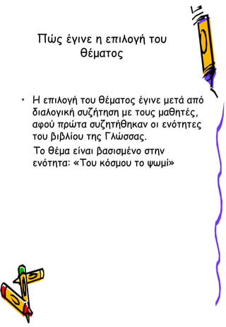 Πώς έγινε η επιλογή του
θέματος
• Η επιλογή του θέματος έγινε μετά από
διαλογική συζήτηση με τους μαθητές,
αφού πρώτα συζητήθηκαν οι ενότητες
του βιβλίου της Γλώσσας.
Το θέμα είναι βασισμένο στην
ενότητα: «Του κόσμου το ψӬμί»
 