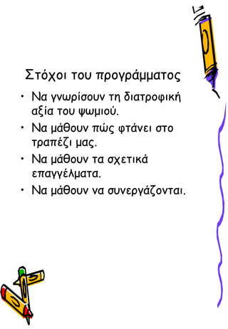 Στόχοι του προγράμματος
• Να γνωρίσουν τη διατροφική
αξία του ψωμιού.
• Να μάθουν πώς φτάνει στο
τραπέζι μας.
• Να μάθουν τα σχετικά
επαγγέλματα.
• Να μάθουν να συνεργάζονται.
 