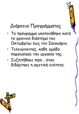 Διάρκεια Προγράμματος
• Το πρόγραμμα υλοποιήθηκε κατά
το χρονικό διάστημα του
Οκτωβρίου έως τον Ιανουάριο.
• Τελειώνοντας, κάθε ομάδα
παρουσίασε την εργασία της.
• Συζητήθηκε πάλι , όταν
διδάχτηκε η σχετική ενότητα.
 