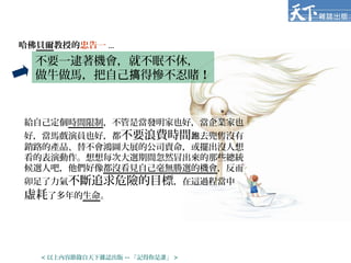 哈佛貝爾教授的忠告一 ...
給自己定個時間限制，不管是當發明家也好，當企業家也
好，當馬戲演員也好，都不要浪費時間 去兜售沒有跑
銷路的產品、替不會鴻圖大展的公司賣命，或擺出沒人想
看的表演動作。想想每次大選期間忽然冒出來的那些總統
候選人吧，他們好像都沒看見自己毫無勝選的機會，反而
卯足了力氣不斷追求危險的目標，在這過程當中
虛耗了多年的生命。
不要一逮著機會，就不眠不休，
做牛做馬，把自己 得慘不忍賭搞 ！
< 以上內容節錄自天下雜誌出版 -- 「記得你是誰」 >
 