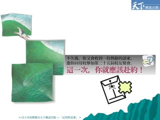 不久後，你又會收到一份熱絡的請柬，
邀你回母校參加第二十五屆校友聚會。
這一次，你就應該赴約！
< 以上內容節錄自天下雜誌出版 -- 「記得你是誰」 >
 
