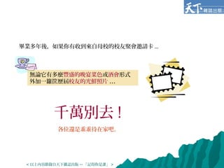 畢業多年後，如果你有收到來自母校的校友聚會邀請卡 ...
無論它有多麼豐盛的晚宴菜色或酒會形式，
外加一籮筐歷屆校友的光鮮照片 ...
千萬別去 !
各位還是乖乖待在家吧。
< 以上內容節錄自天下雜誌出版 -- 「記得你是誰」 >
 