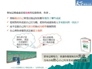 參加這種處處需要比較的危險聚會，你會 ...
 開始檢討自己畢業以後這短短數年獲得了 些成就哪
 從相對的角度給自己打分數，把你的成就和收入拿來跟同儕一別高下
 而不是跟自己的生涯目標和成功標準做個對照
 在心裡你會盤算該怎麼趕上他們
別人車子是
BMW ，我是
一台老爺車 !
我是否不如人
家 ?
別人是經理，
我是小職員而
已 ! 我該怎麼
辦 ?
置身這種場合，會讓你爆發無比的焦慮，
沒來由地擔心自己的事業成就和存在價值。
< 以上內容節錄自天下雜誌出版 -- 「記得你是誰」 >
 