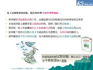 為了這場聚會的比較，現在的 將你 不會往理想邁進 ...
你就竭盡所能反對冒險，擔心自己一事無成
而不敢依從個人興趣。
 你寧願接受起薪最高的工作，這樣起碼可以比較風光回母校參加校友聚會
 本來渴望進入媒體事業大展創意的你，卻捧了銀行的金飯碗；
 期望第一份工作能夠擁有自主和刺激生活的你，卻進了制度僵化的公司。
 結果 ？你的呢 光陰與天資才華就浪費在名聲響亮、有利可圖的職業上，
 那些職業既不符合你的志趣，也不能幫你達到自己真正想要完成的目標。
< 以上內容節錄自天下雜誌出版 -- 「記得你是誰」 >
 