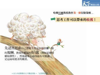 哈佛貝爾教授教你第一個冒險策略 ...
先認真思索自己想從工作之中得到 一類哪
的報酬、換來什麼樣的好處（例如某種特
權和彈性），然後就專心尋找最有可能滿
足這兩項要求的職業。
思考工作可以帶來的收獲！
< 以上內容節錄自天下雜誌出版 -- 「記得你是誰」 >
 