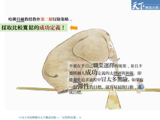 哈佛貝爾教授教你第二個冒險策略 ...
不要在乎自己職業選擇的後果，並且不
要將個人成功定義的太僵硬與狹礙，即
能避免追求過程中冒太多驚險。如果有
一個彈性的目標，就容易展開行動，達
成目標。
採取比較 鬆的寬 成功定義！
< 以上內容節錄自天下雜誌出版 -- 「記得你是誰」 >
 