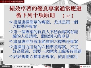 前程企業
第十一章 六標準差管理
傅和 、 士滔彥 黃 11-14（ 3e
績效卓著的優良專案通常應遵
循下列十項原則 【 1/2 】
盡量選擇簡單的專案，尤其是第一個
六標準差專案
第一個專案的負責人不妨向專案有經
驗的人員請教，聽取別人的卓見
盡量專注於成本節省的六標準差專案
選擇能力所及的六標準差專案，不宜
好高騖遠，想要一次解決工廠所有問題
好好規劃六標準差專案，依計畫進行
 