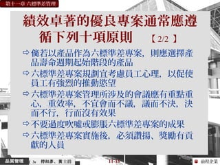 前程企業
第十一章 六標準差管理
傅和 、 士滔彥 黃 11-15（ 3e
績效卓著的優良專案通常應遵
循下列十項原則 【 2/2 】
 若以產品作為六標準差專案，則應選擇產倘
品壽命週期起始階段的產品
六標準差專案規劃宜考慮員工心理，以促使
員工有強烈的推動慾望
六標準差專案管理所涉及的會議應有重點重
心，重效率，不宜會而不議，議而不決，決
而不行，行而沒有效果
不要過度吹噓或膨脹六標準差專案的成果
六標準差專案實施後，必須讚揚、獎勵有貢
獻的人員
 