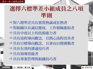 前程企業
第十一章 六標準差管理
傅和 、 士滔彥 黃 11-17（ 3e
選擇六標準差小組成員之八項
準則
對六標準差具有實質熱誠或狂熱者
對組織具有誠信態度，工作積極進取者
具有中度以上的技術能力者
具有流程導向觀念，且熱心流程改善者
具有目標導向觀念，且會向目標挑戰者
具有有效的溝通技巧者
具有領導技能者
具有專案管理與組織技巧者
 