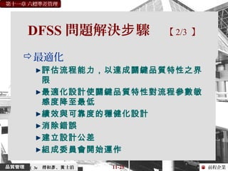 前程企業
第十一章 六標準差管理
傅和 、 士滔彥 黃 11-25（ 3e
DFSS 問題解決 驟步 【 2/3 】
最適化
評估流程能力，以達成關鍵品質特性之界
限
最適化設計使關鍵品質特性對流程參數敏
感度降至最低
績效與可靠度的穩健化設計
消除錯誤
建立設計公差
組成委員會開始運作
 