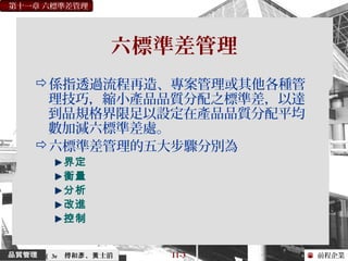 前程企業
第十一章 六標準差管理
傅和 、 士滔彥 黃 11-3（ 3e
六標準差管理
係指透過流程再造、專案管理或其他各種管
理技巧，縮小產品品質分配之標準差，以達
到品規格界限足以設定在產品品質分配平均
數加減六標準差處。
六標準差管理的五大步驟分別為
界定
衡量
分析
改進
控制
 