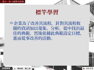 前程企業
第十一章 六標準差管理
傅和 、 士滔彥 黃 11-5（ 3e
標竿學習
企業為了改善其流程，針對其流程攸
關的資訊加以蒐集、分析，從中找出最
佳的典範，然後依據此典範設定目標，
進而從事改善的活動。
 