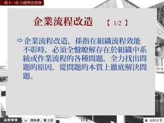 前程企業
第十一章 六標準差管理
傅和 、 士滔彥 黃 11-8（ 3e
企業流程改造 【 1/2 】
企業流程改造，係指在組織流程效能
不彰時，必須全盤瞭解存在於組織中系
統或作業流程的各種問題，全力找出問
題的原因，從問題的本質上徹底解決問
題。
 