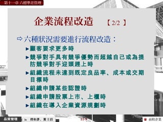 前程企業
第十一章 六標準差管理
傅和 、 士滔彥 黃 11-9（ 3e
企業流程改造 【 2/2 】
六種狀況需要進行流程改造：
顧客要求更多時
競爭對手具有競爭優勢而超越自己或為提
防競爭對手迎頭趕上時
組織流程未達到既定良品率、成本或交期
目標時
組織申請某些認證時
組織申請股票上市、上櫃時
組織在導入企業資源規劃時
 