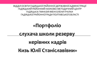 ВІДДІЛ ОСВІТИ ГАДЯЦЬКОЇ РАЙОННОЇ ДЕРЖАВНОЇ АДМІНІСТРАЦІЇ
ГАДЯЦЬКИЙ РАЙОННИЙ НАУКОВО-МЕТОДИЧНИЙ ЦЕНТР
ГАДЯЦЬКА ГІМНАЗІЯ ІМЕНІ ОЛЕНИ ПЧІЛКИ
ГАДЯЦЬКОЇ РАЙОННОЇ РАДИ ПОЛТАВСЬКОЇ ОБЛАСТІ
«Портфоліо
слухача школи резерву
керівних кадрів
Кизь Юлії Станіславівни»
 