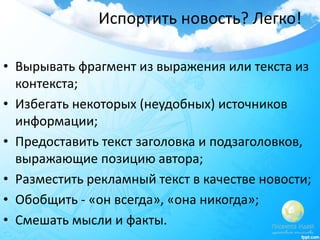 Испортить новость? Легко!
• Вырывать фрагмент из выражения или текста из
контекста;
• Избегать некоторых (неудобных) источников
информации;
• Предоставить текст заголовка и подзаголовков,
выражающие позицию автора;
• Разместить рекламный текст в качестве новости;
• Обобщить - «он всегда», «она никогда»;
• Смешать мысли и факты.
 