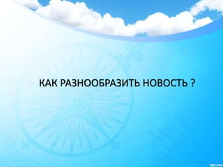 КАК РАЗНООБРАЗИТЬ НОВОСТЬ ?
 