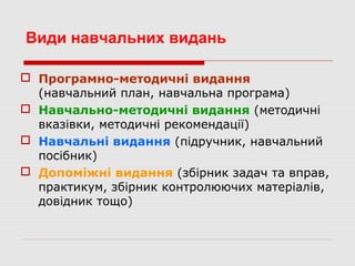 Види навчальних видань
 Програмно-методичні видання
(навчальний план, навчальна програма)
 Навчально-методичні видання (методичні
вказівки, методичні рекомендації)
 Навчальні видання (підручник, навчальний
посібник)
 Допоміжні видання (збірник задач та вправ,
практикум, збірник контролюючих матеріалів,
довідник тощо)
 