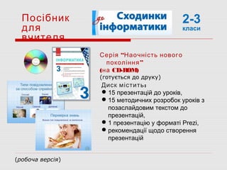 Посібник
для
вчителя
Диск містить:
15 презентацій до уроків,
15 методичних розробок уроків з
позаслайдовим текстом до
презентацій,
1 презентацію у форматі Prezi,
рекомендації щодо створення
презентацій
“Серія Наочність нового
”покоління
(на CD-ROM)
(готується до друку)
2-3
класи
(робоча версія)
 