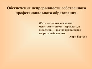 Обеспечение непрерывности собственного
профессионального образования
Жить — значит меняться,
меняться — значит взрослеть, а
взрослеть — значит непрестанно
творить себя самого.
Анри Бергсон
 